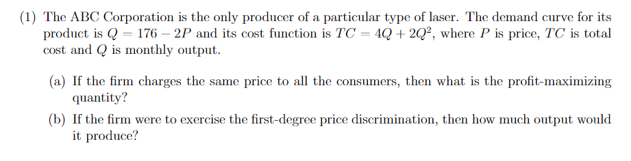 (1) The ABC Corporation is the only producer of a particular type of laser. The demand curve for its
product is Q = 176 - 2P and its cost function is TC = 4Q +2Q², where P is price, TC is total
cost and is monthly output.
(a) If the firm charges the same price to all the consumers, then what is the profit-maximizing
quantity?
(b) If the firm were to exercise the first-degree price discrimination, then how much output would
it produce?