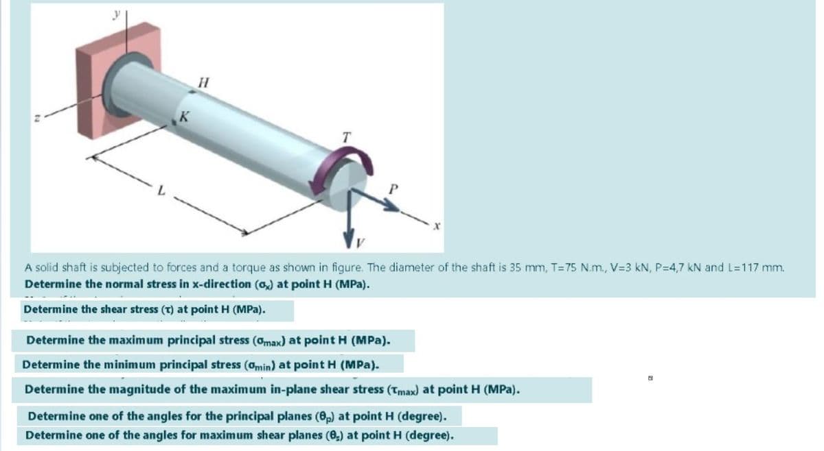 A solid shaft is subjected to forces and a torque as shown in figure. The diameter of the shaft is 35 mm, T=75 N.m., V=3 kN, P=4,7 kN and L=117 mm.
Determine the normal stress in x-direction (o) at point H (MPa).
Determine the shear stress (T) at point H (MPa).
Determine the maximum principal stress (Omax) at point H (MPa).
Determine the minimum principal stress (0min) at point H (MPa).
Determine the magnitude of the maximum in-plane shear stress (Tmax) at point H (MPa).
Determine one of the angles for the principal planes (6,) at point H (degree).
Determine one of the angles for maximum shear planes (0,) at point H (degree).
