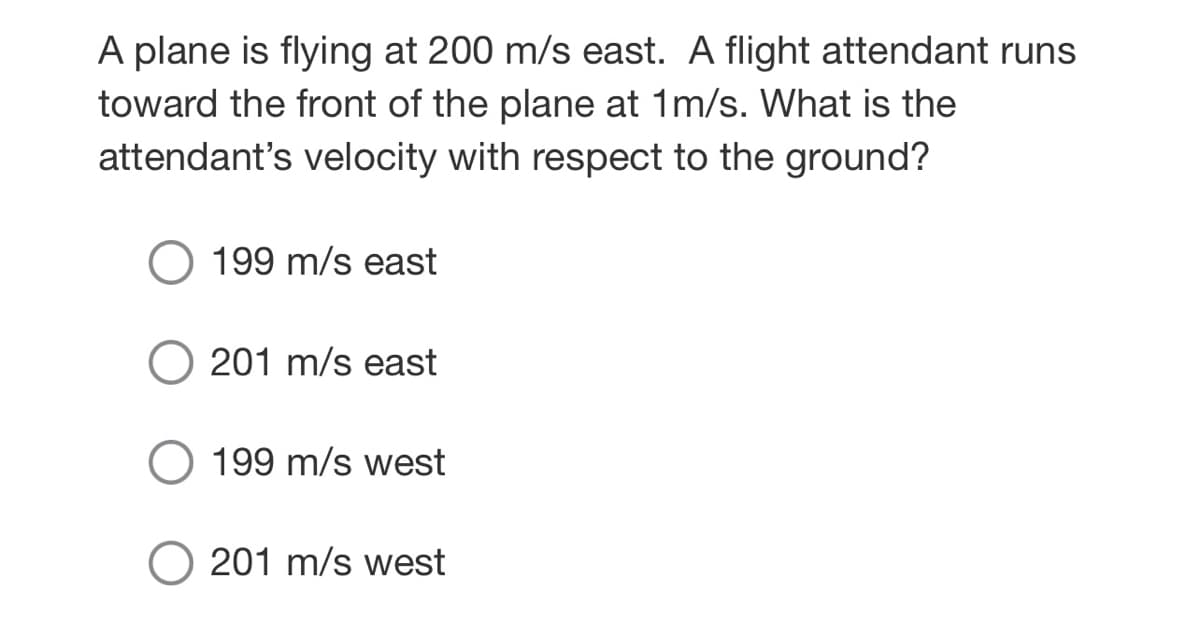 A plane is flying at 200 m/s east. A flight attendant runs
toward the front of the plane at 1m/s. What is the
attendant's velocity with respect to the ground?
199 m/s east
201 m/s east
O 199 m/s west
201 m/s west
