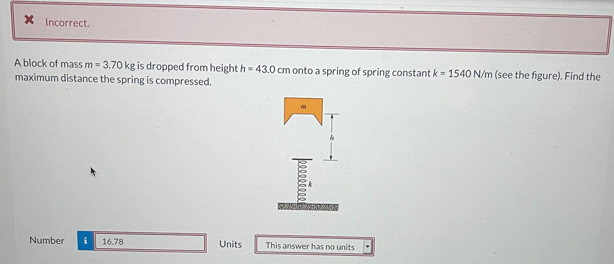 X Incorrect.
A block of mass m = 3.70 kg is dropped from height h = 43.0 cm onto a spring of spring constant k= 1540 N/m (see the figure). Find the
maximum distance the spring is compressed.
Number
i
16.78
Units
This answer has no units
