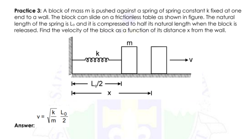 Practice 3: A block of mass m is pushed against a spring of spring constant k fixed at one
end to a wall. The block can slide on a frictionless table as shown in figure. The natural
length of the spring is Lo and it is compressed to half its natural length when the block is
released. Find the velocity of the block as a function of its distance x from the wall.
m
k
ண
E L/2 –
k Lo
v =
Answer:
