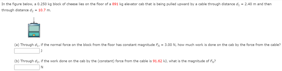 In the figure below, a 0.250 kg block of cheese lies on the floor of a 891 kg elevator cab that is being pulled upward by a cable through distance di
= 2.40 m and then
through distance dɔ = 10.7 m.
(a) Through di, if the normal force on the block from the floor has constant magnitude FN = 3.00 N, how much work is done on the cab by the force from the cable?
(b) Through d2, if the work done on the cab by the (constant) force from the cable is 91.62 kJ, what is the magnitude of FN?
