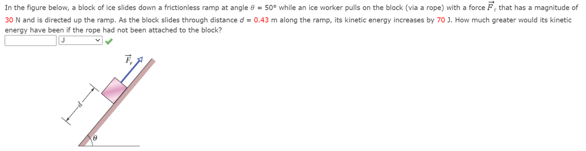 In the figure below, a block of ice slides down a frictionless ramp at angle 0 = 50° while an ice worker pulls on the block (via a rope) with a force F, that has a magnitude of
30 N and is directed up the ramp. As the block slides through distance d = 0.43 m along the ramp, its kinetic energy increases by 70 J. How much greater would its kinetic
energy have been if the rope had not been attached to the block?
J
F, A
