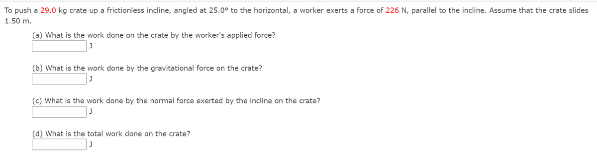 To push a 29.0 kg crate up a frictionless incline, angled at 25.0° to the horizontal, a worker exerts a force of 226 N, parallel to the incline. Assume that the crate slides
1.50 m.
(a) What is the work done on the crate by the worker's applied force?
(b) What is the work done by the gravitational force on the crate?
(c) What is the work done by the normal force exerted by the incline on the crate?
(d) What is the total work done on the crate?
