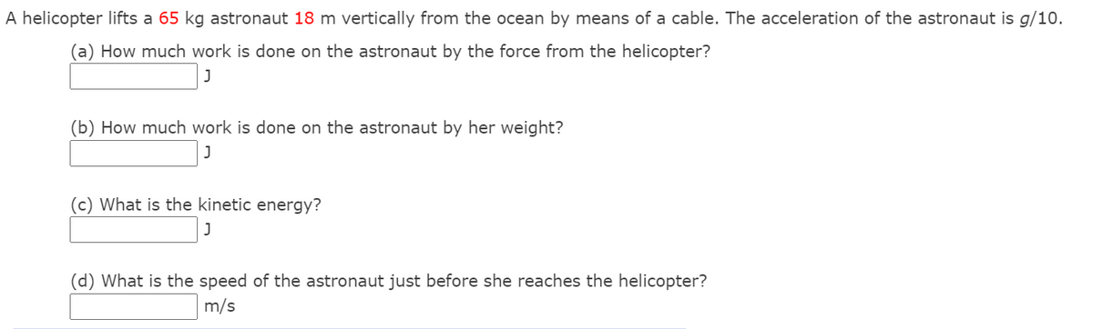 A helicopter lifts a 65 kg astronaut 18 m vertically from the ocean by means of a cable. The acceleration of the astronaut is g/10.
(a) How much work is done on the astronaut by the force from the helicopter?
(b) How much work is done on the astronaut by her weight?
(c) What is the kinetic energy?
(d) What is the speed of the astronaut just before she reaches the helicopter?
m/s
