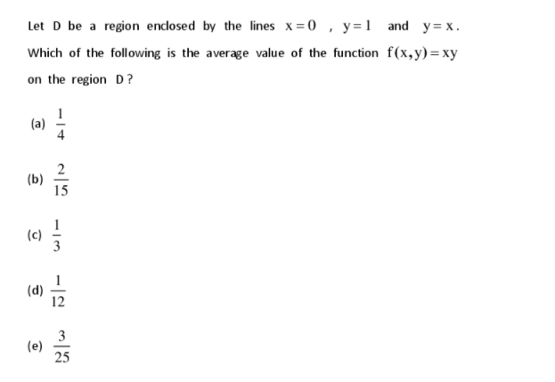 Let D be a region enclosed by the lines x=0 , y =1 and y= x.
Which of the following is the average value of the function f(x,y)=xy
on the region D?
(a)
2
(b)
15
(c)
(d)
12
3
(e)
25
