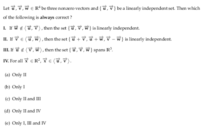 Let ữ, v, w e R* be three non zero vectors and { ữ, V } be a linearly independent set. Then which
of the following is always correct ?
I. If w ¢ (T, V), then the set {ữ, V, w} is linearly independent.
II. If v e (u, w), then the set { u + V, ữ + w, v – w} is linearly independent.
III. If ữ ¢ (V, w), then the set { ữ,v, w}spans R³.
IV. For all E R?, € (T, V).
(a) Only II
(b) Only I
(c) Only II and III
(d) Only II and IV
(e) Only I, III and IV
