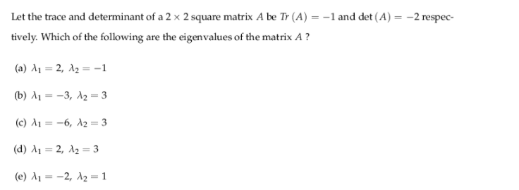 Let the trace and determinant of a 2 x 2 square matrix A be Tr (A) = –1 and det (A) = -2 respec-
tively. Which of the following are the eigenvalues of the matrix A ?
(a) A1 = 2, A2 = -1
(b) λ-3, λ3
%3D
(c) A1 = -6, A2 = 3
( d) λι-2 λ3
( e) λ-2, λ1
