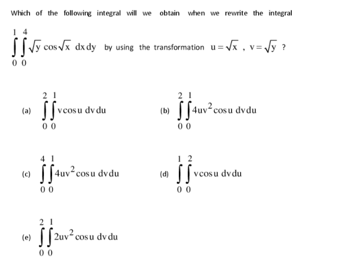 Which of the following integral will we obtain when we rewrite the integral
1 4
| Vy cos Vx dx dy by using the transformation u=Vx , v=Jy ?
0 0
2 1
2 1
v cosu dv du
(b) ||4uv°cosu dvdu
(a)
0 0
00
1 2
v cosu dvdu
4 1
||4uv²cosu dvdu
(c)
(d)
0 0
0 0
2 1
(e)
|| 2uv2 cosu dv du
0 0
