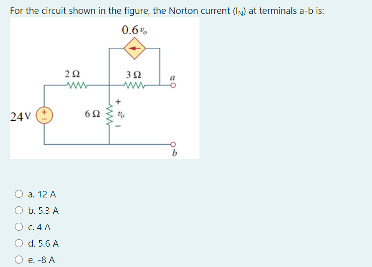 For the circuit shown in the figure, the Norton current (IN) at terminals a-b is:
0.6%
3Ω
ww
6Ω
vo
24 V
b
а. 12 А
O b. 5.3 A
О с. 4 А
O d. 5.6 A
О е. -8 А
