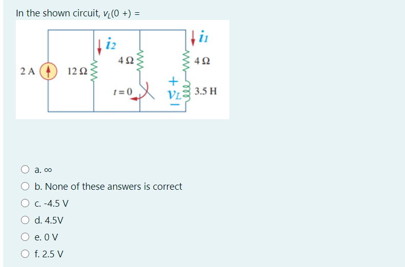In the shown circuit, v (0 +) =
4Ω:
4Ω
2 A
12Ω
t = 0
3.5 H
a. co
b. None of these answers is correct
O C. -4.5 V
d. 4.5V
O e. 0 V
O f. 2.5 V
ell
