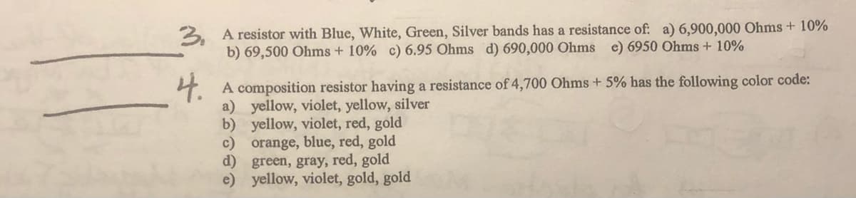 3. A resistor with Blue, White, Green, Silver bands has a resistance of: a) 6,900,000 Ohms + 10%
b) 69,500 Ohms + 10% c) 6.95 Ohms d) 690,000 Ohms e) 6950 Ohms + 10%
4.
A composition resistor having a resistance of 4,700 Ohms + 5% has the following color code:
a) yellow, violet, yellow, silver
b) yellow, violet, red, gold
c) orange, blue, red, gold
d) green, gray, red, gold
e) yellow, violet, gold, gold
