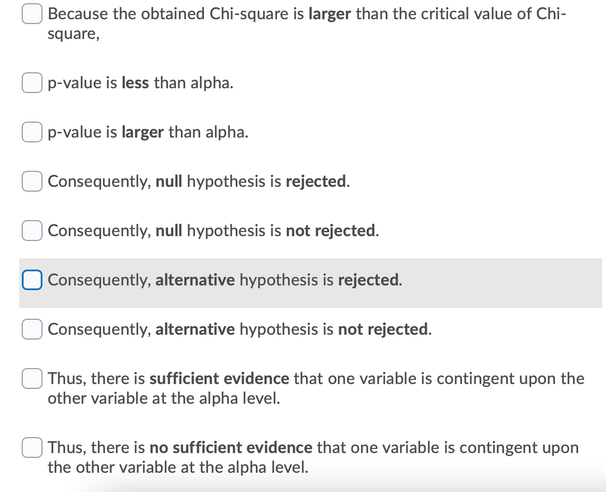 Because the obtained Chi-square is larger than the critical value of Chi-
square,
p-value is less than alpha.
p-value is larger than alpha.
Consequently, null hypothesis is rejected.
Consequently, null hypothesis is not rejected.
Consequently, alternative hypothesis is rejected.
Consequently, alternative hypothesis is not rejected.
Thus, there is sufficient evidence that one variable is contingent upon the
other variable at the alpha level.
Thus, there is no sufficient evidence that one variable is contingent upon
the other variable at the alpha level.

