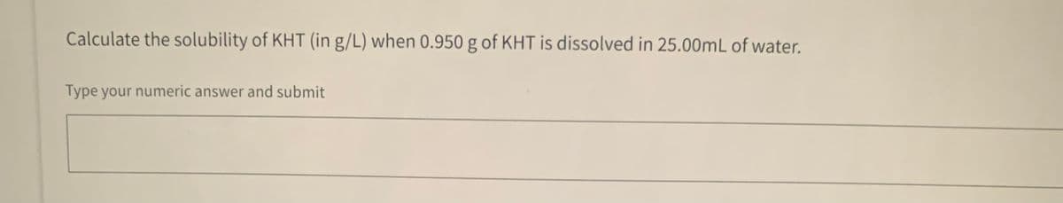 Calculate the solubility of KHT (in g/L) when 0.950 g of KHT is dissolved in 25.00mL of water.
Type your numeric answer and submit
