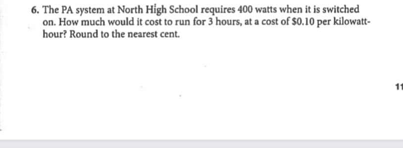 6. The PA system at North High School requires 400 watts when it is switched
on. How much would it cost to run for 3 hours, at a cost of $0.10 per kilowatt-
hour? Round to the nearest cent.
11
