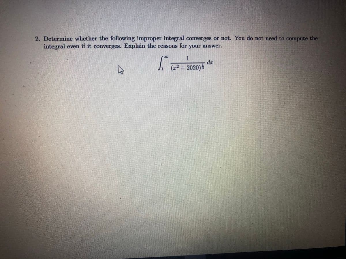 2. Determine whether the following improper integral converges or not. You do not need to compute the
integral even if it converges. Explain the reasons for your answer.
1
dr
(r2 + 2020)
