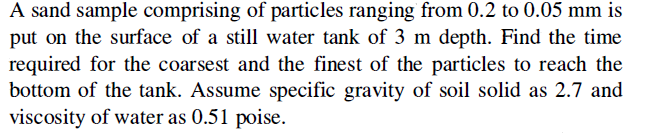 A sand sample comprising of particles ranging from 0.2 to 0.05 mm is
put on the surface of a still water tank of 3 m depth. Find the time
required for the coarsest and the finest of the particles to reach the
bottom of the tank. Assume specific gravity of soil solid as 2.7 and
viscosity of water as 0.51 poise.
