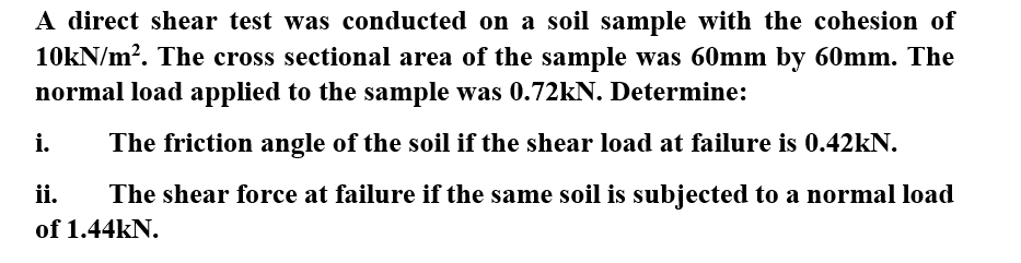 A direct shear test was conducted on a soil sample with the cohesion of
10kN/m?. The cross sectional area of the
sample was 60mm by 60mm. The
normal load applied to the sample was 0.72KN. Determine:
i.
The friction angle of the soil if the shear load at failure is 0.42kN.
ii.
The shear force at failure if the same soil is subjected to a normal load
of 1.44kN.
