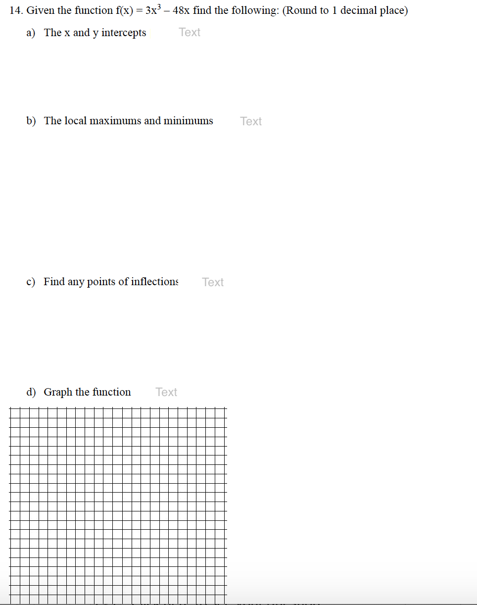 14. Given the function f(x) = 3x – 48x find the following: (Round to 1 decimal place)
a) The x and y intercepts
Text
b) The local maximums and minimums
Тext
c) Find any points of inflections
Text
d) Graph the function
Тext
