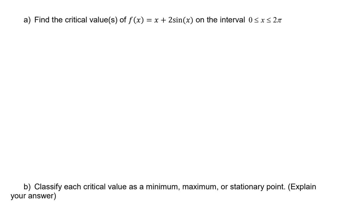 a) Find the critical value(s) of f (x) = x + 2sin(x) on the interval 0<x< 2n
b) Classify each critical value as a minimum, maximum, or stationary point. (Explain
your answer)
