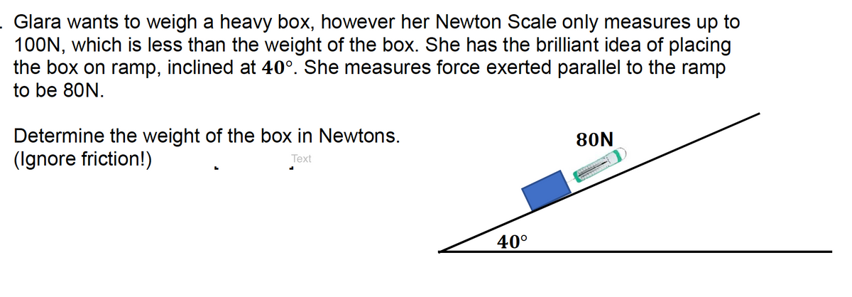 Glara wants to weigh a heavy box, however her Newton Scale only measures up to
100N, which is less than the weight of the box. She has the brilliant idea of placing
the box on ramp, inclined at 40°. She measures force exerted parallel to the ramp
to be 80N.
Determine the weight of the box in Newtons.
(Ignore friction!)
80N
Text
40°
