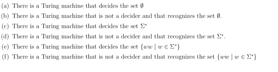 (a) There is a Turing machine that decides the set Ø
(b) There is a Turing machine that is not a decider and that recognizes the set Ø.
(c) There is a Turing machine that decides the set Σ*
(d) There is a Turing machine that is not a decider and that recognizes the set Σ*.
(e) There is a Turing machine that decides the set {ww | w€ [*}
(f) There is a Turing machine that is not a decider and that recognizes the set {www = [*}