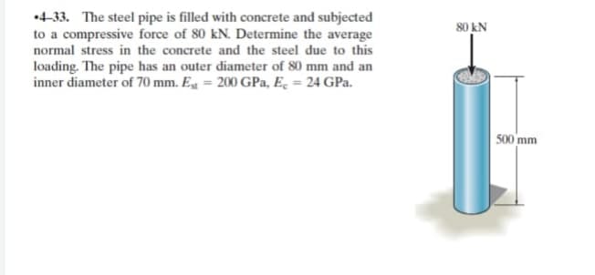 •4-33. The steel pipe is filled with concrete and subjected
to a compressive force of 80 kN. Determine the average
normal stress in the concrete and the steel due to this
80 kN
loading. The pipe has an outer diameter of 80 mm and an
inner diameter of 70 mm. Eg = 200 GPa, Ec = 24 GPa.
500 mm
