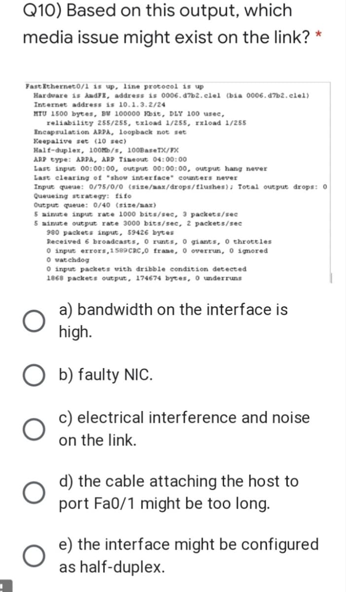 Q10) Based on this output, which
media issue might exist on the link?
*
Fast Ethernet0/1 is up, line protocol is up
Hardvare is AudFE, address is 0006.d7b2.clel (bia 0006. d7b2.clel)
Internet address is 10.1.3.2/24
MTU 1500 bytes, BW 100000 Kbit, DLY 100 usec,
reliability 255/255, txload 1/255, rxload 1/255
Encapsulation ARPA, loopback not set
Keepalive set (10 sec)
Half-duplex, 100Mb/s, 100BaseTX/FX
ARP type: ARPA, ARP Timeout 04:00:00
Last input 00:00:00, output 00:00:00, output hang never
Last clearing of "shov interface" counters never
Input queue: 0/75/0/0 (size/aax/drops/flushes); Total output drops: 0
Queueing strategy: fifo
Output queue: 0/40 (size/nax)
5 ainute input rate 1000 bits/sec, 3 packets/sec
5 ainute output rate 3000 bits/sec, 2 packets/sec
980 packets input, 59426 bytes
Received 6 broadcasts, o runts, 0 giants, 0 throttles
O input errors,1589CRC,0 frame, 0 overrun, 0 ignored
O vatchdog
O input packets vith dribble condition detected
1868 packets output, 174674 bytes, 0 underruns
a) bandwidth on the interface is
high.
O b) faulty NIc.
c) electrical interference and noise
on the link.
d) the cable attaching the host to
port Fa0/1 might be too long.
e) the interface might be configured
as half-duplex.
