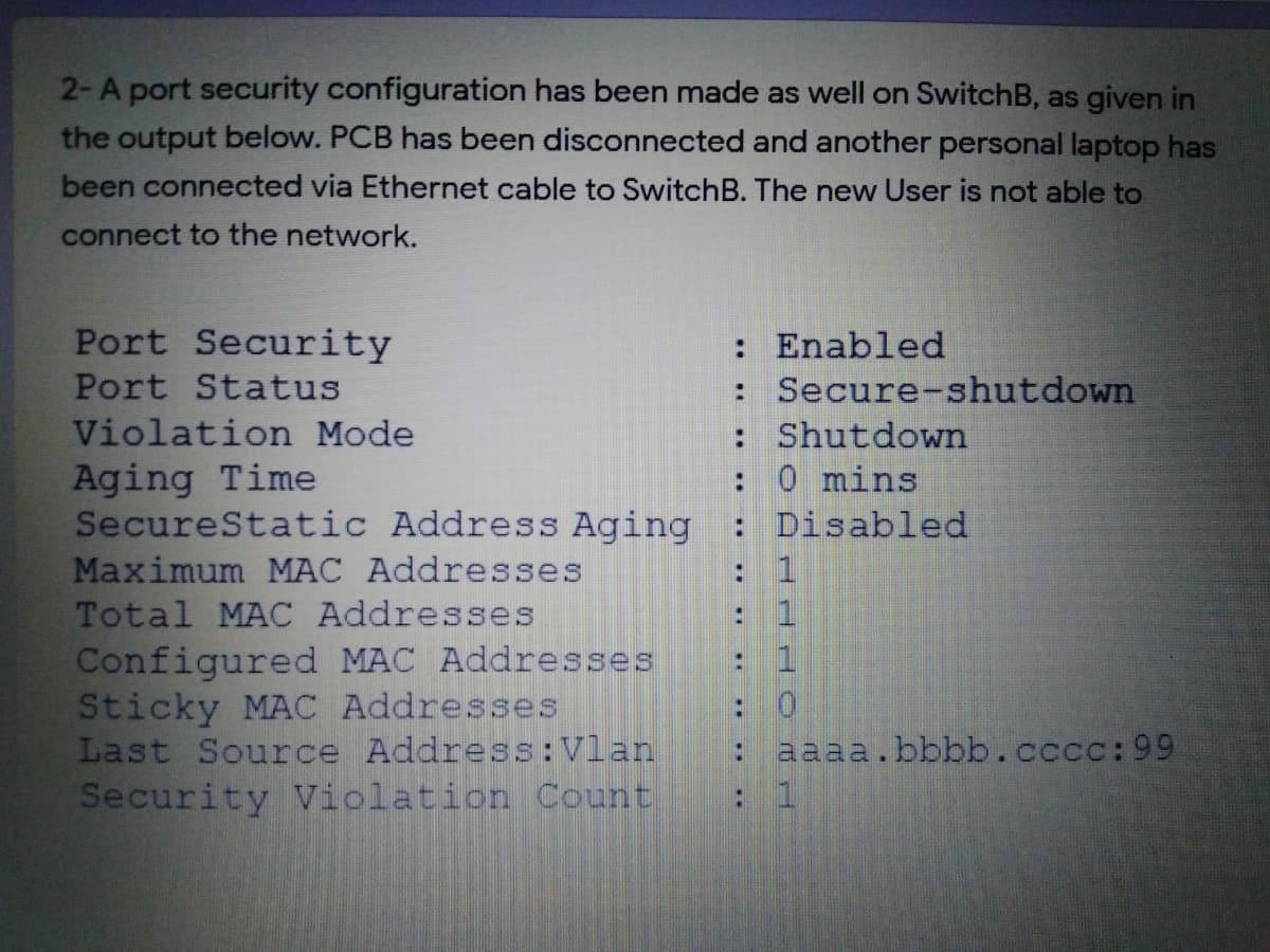 2-A port security configuration has been made as well on SwitchB, as given in
the output below. PCB has been disconnected and another personal laptop has
been connected via Ethernet cable to SwitchB. The new User is not able to
connect to the network.
Port Security
Port Status
Violation Mode
Aging Time
SecureStatic Address Aging
Maximum MAC Addresses
Total MAC Addresses
Configured MAC Addresses
Sticky MAC Addresses
Last Source Address:Vlan
Security Violation Count
: Enabled
: Secure-shutdown
: Shutdown
0 mins
: Disabled
: 1
: 1
: 1
: aaaa.bbbb.cccc:99
:1
