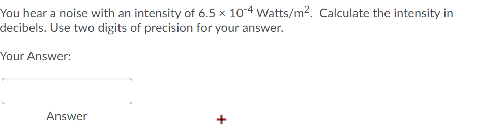 You hear a noise with an intensity of 6.5 x 10-4 Watts/m2. Calculate the intensity in
decibels. Use two digits of precision for your answer.
Your Answer:
Answer
+

