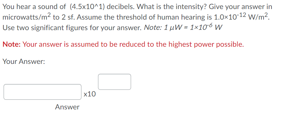 You hear a sound of (4.5x10^1) decibels. What is the intensity? Give your answer in
microwatts/m2 to 2 sf. Assume the threshold of human hearing is 1.0×10-12 w/m².
Use two significant figures for your answer. Note: 1 µW = 1×10´6 W
Note: Your answer is assumed to be reduced to the highest power possible.
Your Answer:
x10
Answer
