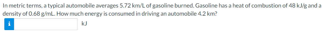 In metric terms, a typical automobile averages 5.72 km/L of gasoline burned. Gasoline has a heat of combustion of 48 kJ/g and a
density of 0.68 g/mL. How much energy is consumed in driving an automobile 4.2 km?
i
kJ
