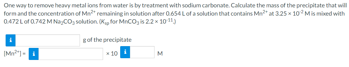 One way to remove heavy metal ions from water is by treatment with sodium carbonate. Calculate the mass of the precipitate that will
form and the concentration of Mn2* remaining in solution after 0.654 L of a solution that contains Mn2+ at 3.25 × 10² M is mixed with
0.472 L of 0.742 M Na2CO3 solution. (Ksp for MnCO3 is 2.2 × 10-11)
g of the precipitate
[Mn2*] = i
х 10
i
M
