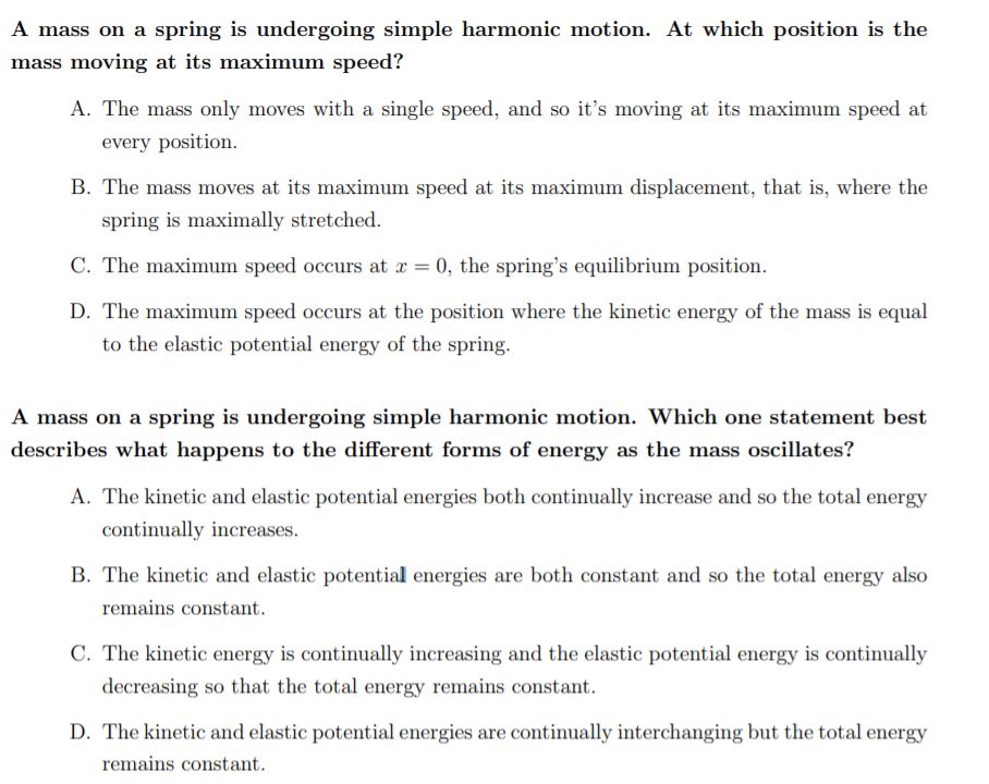 A mass on a spring is undergoing simple harmonic motion. At which position is the
mass moving at its maximum speed?
A. The mass only moves with a single speed, and so it's moving at its maximum speed at
every position.
B. The mass moves at its maximum speed at its maximum displacement, that is, where the
spring is maximally stretched.
C. The maximum speed occurs at x = 0, the spring's equilibrium position.
D. The maximum speed occurs at the position where the kinetic energy of the mass is equal
to the elastic potential energy of the spring.
A mass on a spring is undergoing simple harmonic motion. Which one statement best
describes what happens to the different forms of energy as the mass oscillates?
A. The kinetic and elastic potential energies both continually increase and so the total energy
continually increases.
B. The kinetic and elastic potential energies are both constant and so the total energy also
remains constant.
C. The kinetic energy is continually increasing and the elastic potential energy is continually
decreasing so that the total energy remains constant.
D. The kinetic and elastic potential energies are continually interchanging but the total energy
remains constant.
