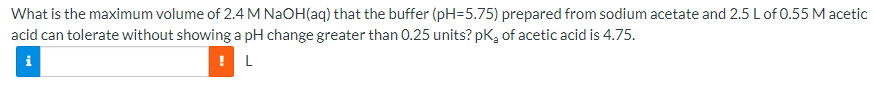 What is the maximum volume of 2.4 M NAOH(aq) that the buffer (pH=5.75) prepared from sodium acetate and 2.5 L of 0.55 M acetic
acid can tolerate without showing a pH change greater than 0.25 units? pK, of acetic acid is 4.75.
i
L

