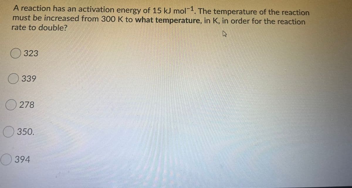 A reaction has an activation energy of 15 kJ mol. The temperature of the reaction
must be increased from 300 K to what temperature, in K, in order for the reaction
rate to double?
О 323
339
O 278
350.
394
