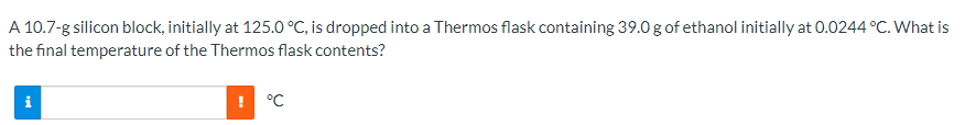A 10.7-g silicon block, initially at 125.0 °C, is dropped into a Thermos flask containing 39.0 g of ethanol initially at 0.0244 °C. What is
the final temperature of the Thermos flask contents?
! °C
