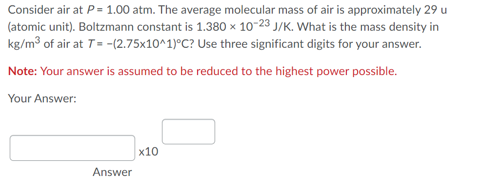 Consider air at P = 1.00 atm. The average molecular mass of air is approximately 29 u
(atomic unit). Boltzmann constant is 1.380 × 10-23 J/K. What is the mass density in
kg/m3 of air at T = -(2.75x10^1)°C? Use three significant digits for your answer.
Note: Your answer is assumed to be reduced to the highest power possible.
Your Answer:
х10
Answer
