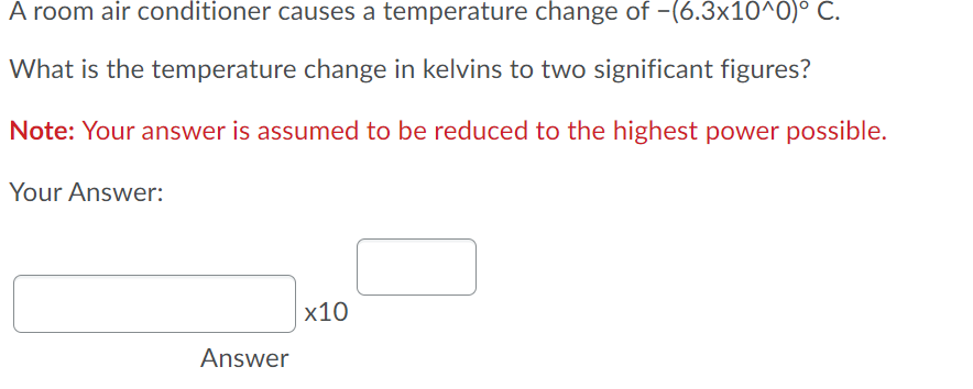 A room air conditioner causes a temperature change of -(6.3x10^O)° C.
What is the temperature change in kelvins to two significant figures?
Note: Your answer is assumed to be reduced to the highest power possible.
Your Answer:
x10
Answer
