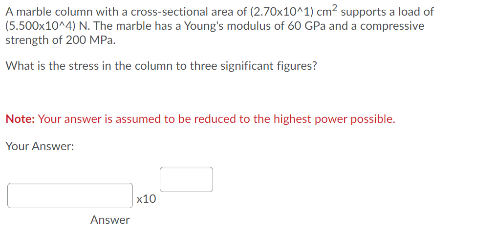 A marble column with a cross-sectional area of (2.70x10^1) cm2 supports a load of
(5.500x10^4) N. The marble has a Young's modulus of 60 GPa and a compressive
strength of 200 MPa.
What is the stress in the column to three significant figures?
Note: Your answer is assumed to be reduced to the highest power possible.
Your Answer:
x10
Answer
