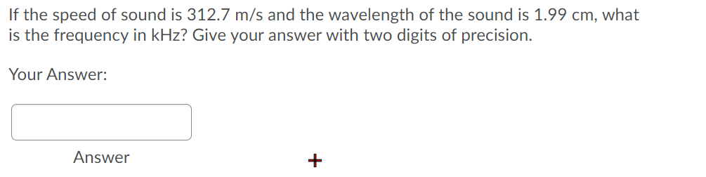 If the speed of sound is 312.7 m/s and the wavelength of the sound is 1.99 cm, what
is the frequency in kHz? Give your answer with two digits of precision.
Your Answer:
Answer
+
