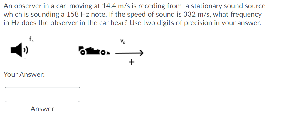 An observer in a car moving at 14.4 m/s is receding from a stationary sound source
which is sounding a 158 Hz note. If the speed of sound is 332 m/s, what frequency
in Hz does the observer in the car hear? Use two digits of precision in your answer.
Vo
+
Your Answer:
Answer
