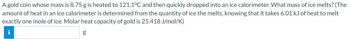 A gold coin whose mass is 8.75 g is heated to 121.1°C and then quickly dropped into an ice calorimeter. What mass of ice melts? (The
amount of heat in an ice calorimeter is determined from the quantity of ice the melts, knowing that it takes 6.01 kJ of heat to melt
exactly one mole of ice. Molar heat capacity of gold is 25.418 J/mol/K)
i
