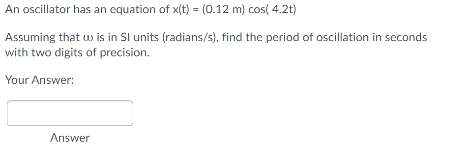 An oscillator has an equation of x(t) = (0.12 m) cos( 4.2t)
Assuming that w is in SI units (radians/s), find the period of oscillation in seconds
with two digits of precision.
Your Answer:
Answer
