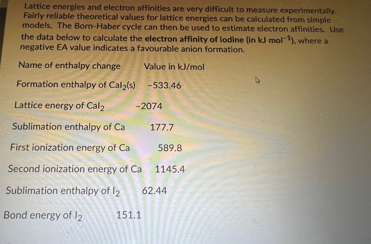 Lattice energies and electron affinities are very difficult to measure experimentally.
Fairly reliable theoretical values for lattice energies can be calculated from simple
models. The Born-Haber cycle can then be used to estimate electron affinities. Use
the data below to calculate the electron affinity of iodine (in kJ mol-1), where a
negative EA value indicates a favourable anion formation.
Name of enthalpy change
Value in kJ/mol
Formation enthalpy of Cal2(s)
-533.46
Lattice energy of Cal2
-2074
Sublimation enthalpy of Ca
177.7
First ionization energy of Ca
589.8
Second ionization energy of Ca
1145.4
Sublimation enthalpy of I2
62.44
Bond energy of l2
151.1

