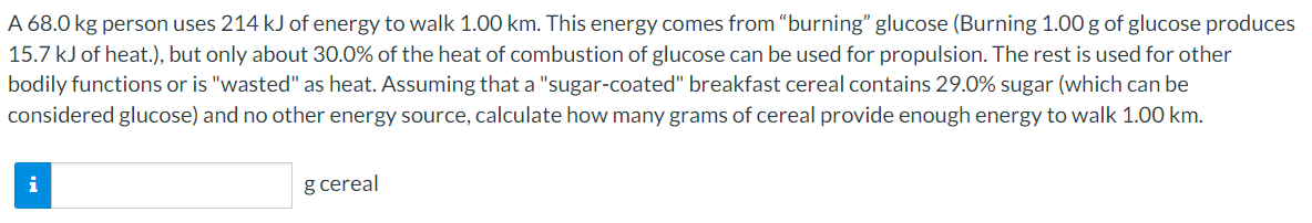 A 68.0 kg person uses 214 kJ of energy to walk 1.00 km. This energy comes from "burning" glucose (Burning 1.00 g of glucose produces
15.7 kJ of heat.), but only about 30.0% of the heat of combustion of glucose can be used for propulsion. The rest is used for other
bodily functions or is "wasted" as heat. Assuming that a "sugar-coated" breakfast cereal contains 29.0% sugar (which can be
considered glucose) and no other energy source, calculate how many grams of cereal provide enough energy to walk 1.00 km.
i
g cereal
