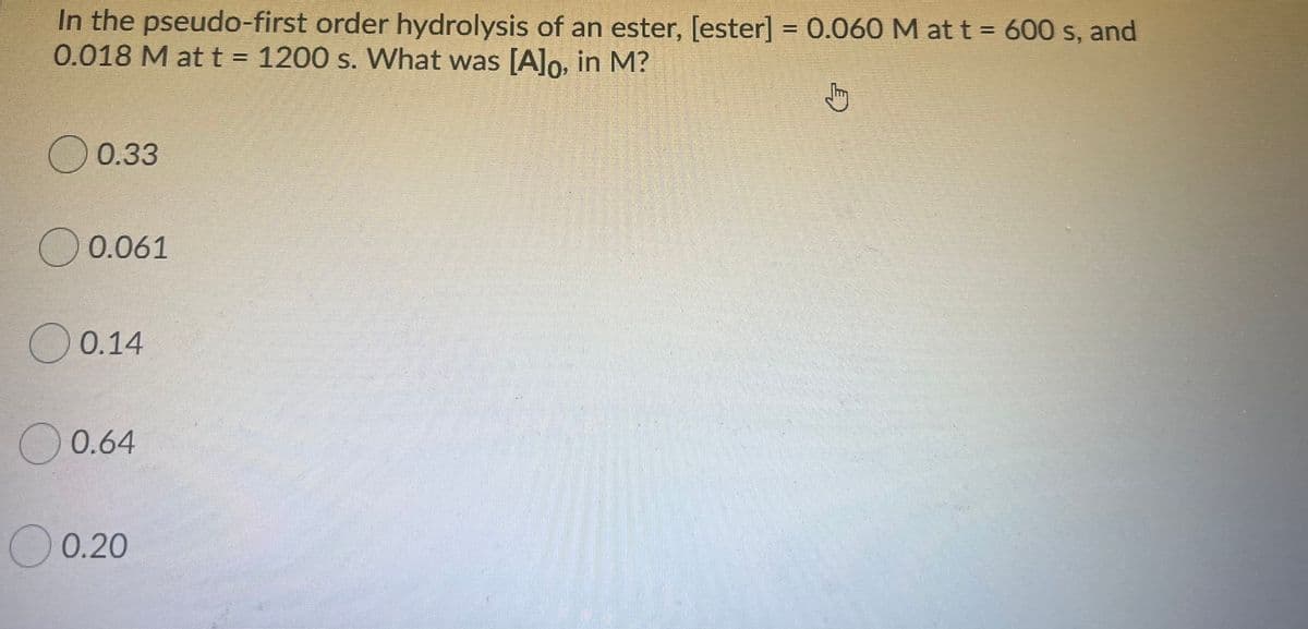 In the pseudo-first order hydrolysis of an ester, [ester] = 0.060 M at t = 600 s, and
0.018 M at t = 1200 s. VWhat was [A]lo, in M?
O 0.33
O 0.061
O 0.14
O 0.64
O 0.20
