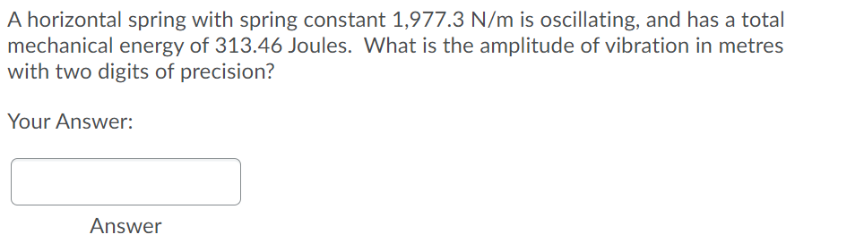 A horizontal spring with spring constant 1,977.3 N/m is oscillating, and has a total
mechanical energy of 313.46 Joules. What is the amplitude of vibration in metres
with two digits of precision?
Your Answer:
Answer
