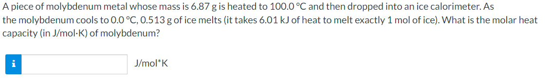 A piece of molybdenum metal whose mass is 6.87 g is heated to 100.0 °C and then dropped into an ice calorimeter. As
the molybdenum cools to 0.0°C, 0.513 g of ice melts (it takes 6.01 kJ of heat to melt exactly 1 mol of ice). What is the molar heat
capacity (in J/mol·K) of molybdenum?
i
J/mol*K
