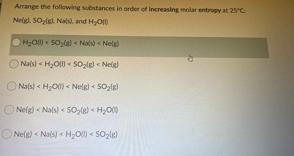 Arrange the following substances in order of increasing molar entropy at 25°C:
Ne(g), SO2(g), Na(s), and H20(1)
H2O(1) < SO2(g) < Na(s) < Ne(g)
Na(s) < H20(1) < SO2(g) < Ne(g)
O Na(s) < H2O(1) < Ne(g) < SO2(g)
O Ne(g) < Na(s) < SO2(g) < H2O(1)
ONe(g) < Na(s) < H2O(I) < SO2(g)
